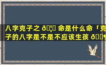 八字克子之 🦉 命是什么命「克子的八字是不是不应该生孩 🐶 子」